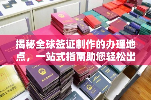 渭南揭秘全球签证制作的办理地点，一站式指南助您轻松出行